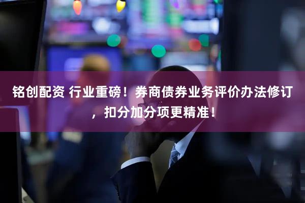 铭创配资 行业重磅！券商债券业务评价办法修订，扣分加分项更精准！