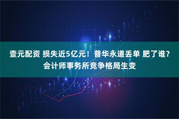 壹元配资 损失近5亿元！普华永道丢单 肥了谁？会计师事务所竞争格局生变
