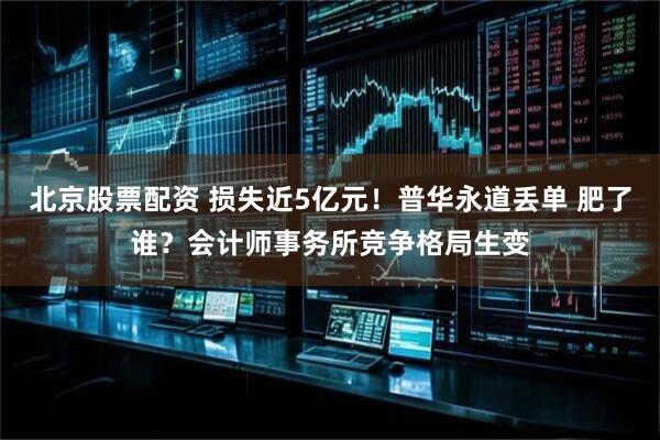 北京股票配资 损失近5亿元！普华永道丢单 肥了谁？会计师事务所竞争格局生变