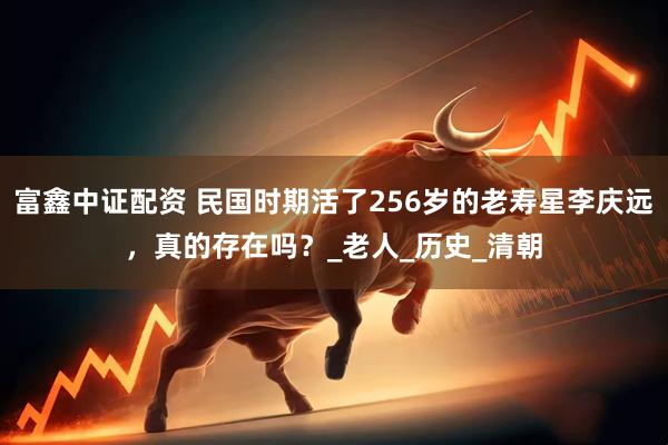 富鑫中证配资 民国时期活了256岁的老寿星李庆远，真的存在吗？_老人_历史_清朝