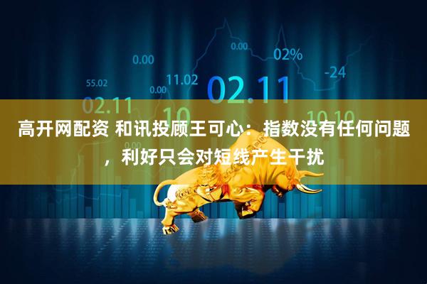 高开网配资 和讯投顾王可心：指数没有任何问题，利好只会对短线产生干扰