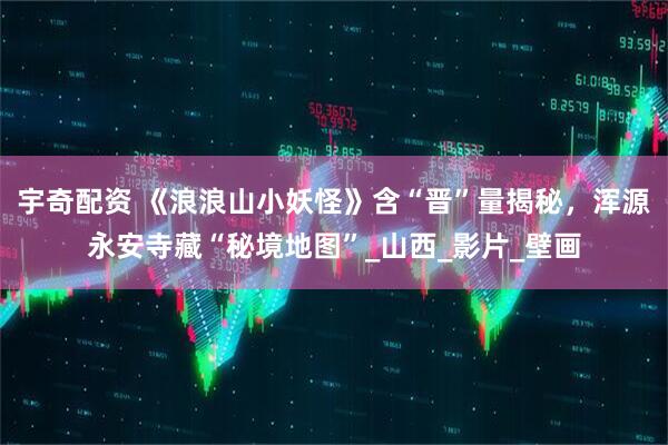 宇奇配资 《浪浪山小妖怪》含“晋”量揭秘，浑源永安寺藏“秘境地图”_山西_影片_壁画