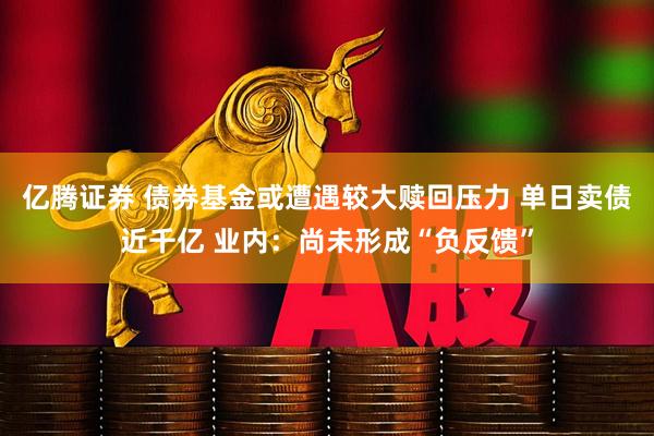 亿腾证券 债券基金或遭遇较大赎回压力 单日卖债近千亿 业内：尚未形成“负反馈”