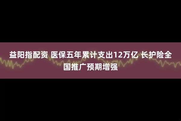 益阳指配资 医保五年累计支出12万亿 长护险全国推广预期增强