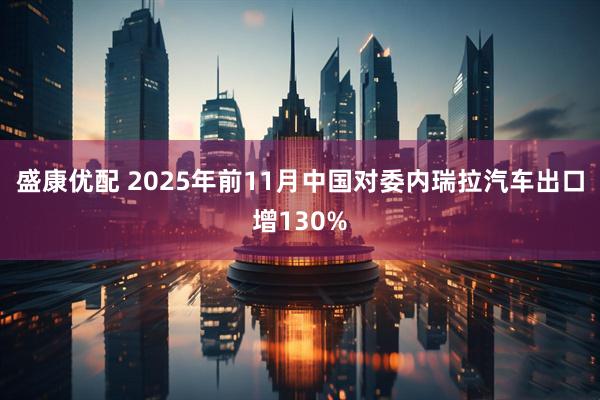 盛康优配 2025年前11月中国对委内瑞拉汽车出口增130%