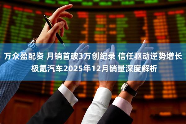 万众盈配资 月销首破3万创纪录 信任驱动逆势增长 极氪汽车2025年12月销量深度解析