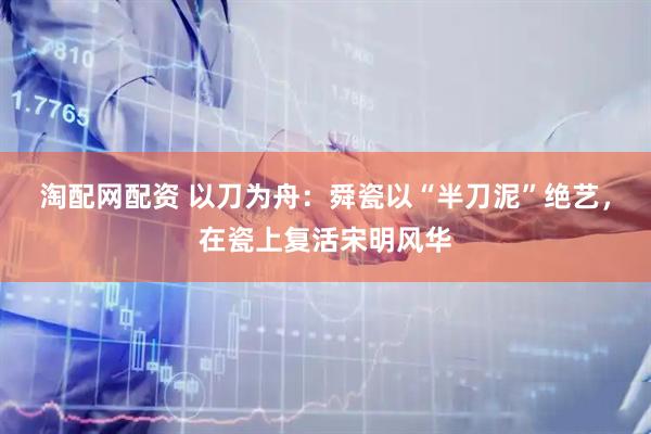 淘配网配资 以刀为舟：舜瓷以“半刀泥”绝艺，在瓷上复活宋明风华