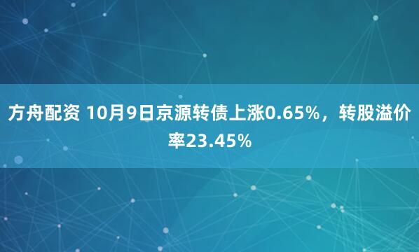方舟配资 10月9日京源转债上涨0.65%，转股溢价率23.45%