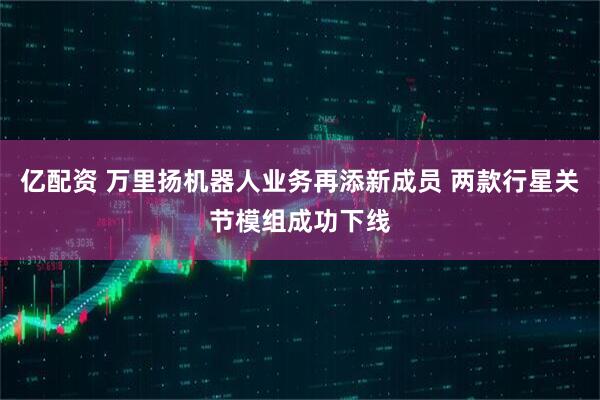 亿配资 万里扬机器人业务再添新成员 两款行星关节模组成功下线