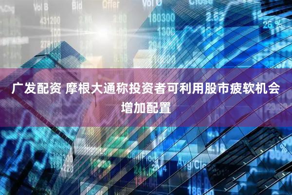 广发配资 摩根大通称投资者可利用股市疲软机会增加配置
