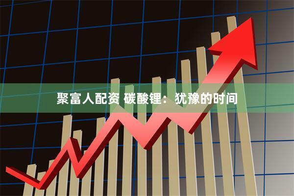 聚富人配资 碳酸锂：犹豫的时间